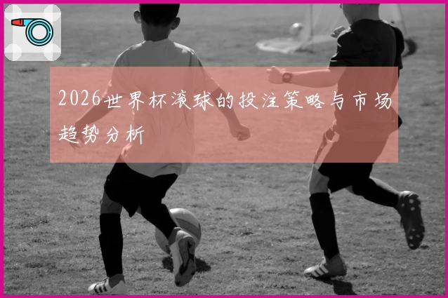 2026世界杯滚球的投注策略与市场趋势分析