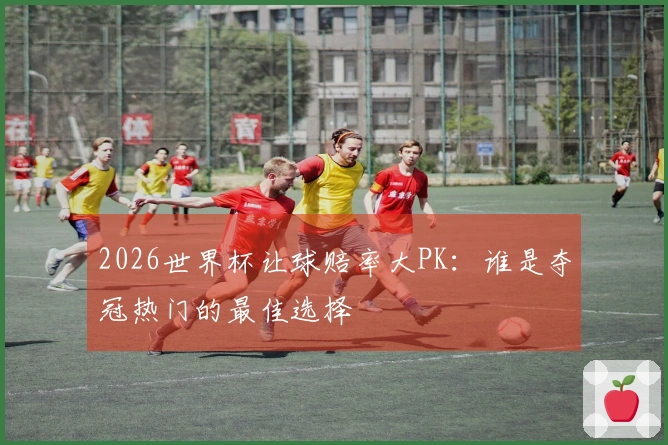 2026世界杯让球赔率大PK：谁是夺冠热门的最佳选择