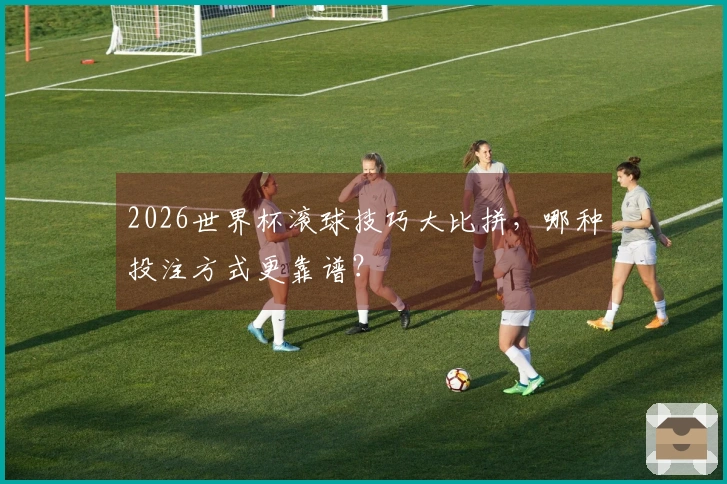 2026世界杯滚球技巧大比拼，哪种投注方式更靠谱？