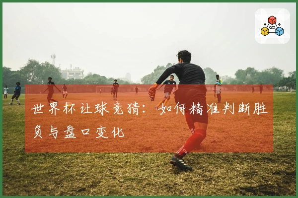 世界杯让球竞猜：如何精准判断胜负与盘口变化