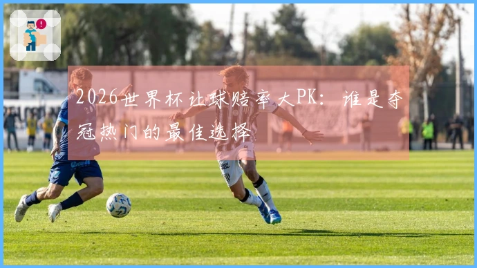 2026世界杯让球赔率大PK：谁是夺冠热门的最佳选择